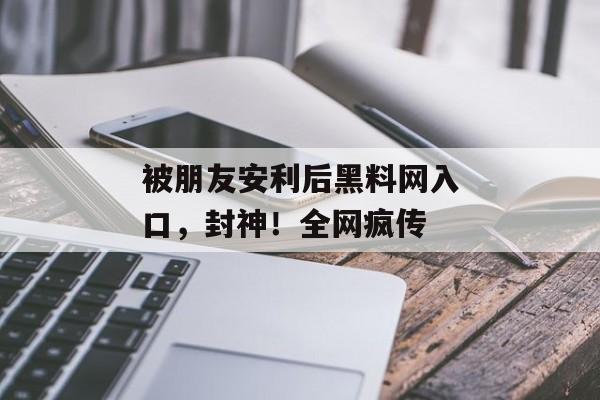 被朋友安利后黑料网入口，封神！全网疯传