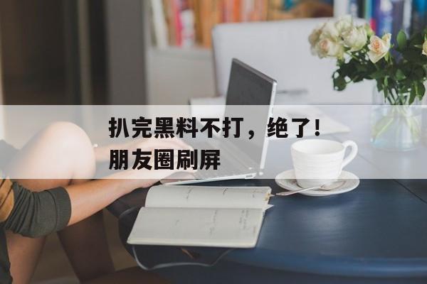 扒完黑料不打，绝了！朋友圈刷屏