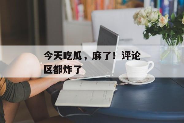 今天吃瓜，麻了！评论区都炸了